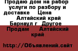 Продаю дом на рабор, услуги по разбору и доставке. › Цена ­ 350 000 - Алтайский край, Барнаул г. Другое » Продам   . Алтайский край